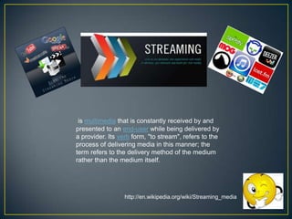 is multimedia that is constantly received by and
presented to an end-user while being delivered by
a provider. Its verb form, "to stream", refers to the
process of delivering media in this manner; the
term refers to the delivery method of the medium
rather than the medium itself.

http://en.wikipedia.org/wiki/Streaming_media

 