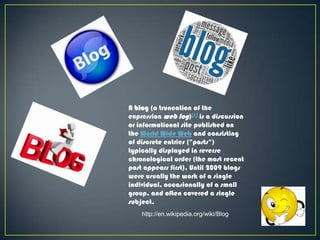 A blog (a truncation of the
expression web log)[1] is a discussion
or informational site published on
the World Wide Web and consisting
of discrete entries ("posts")
typically displayed in reverse
chronological order (the most recent
post appears first). Until 2009 blogs
were usually the work of a single
individual, occasionally of a small
group, and often covered a single
subject.
http://en.wikipedia.org/wiki/Blog

 