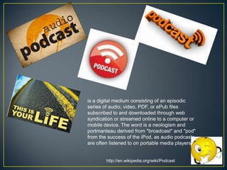 is a digital medium consisting of an episodic
series of audio, video, PDF, or ePub files
subscribed to and downloaded through web
syndication or streamed online to a computer or
mobile device. The word is a neologism and
portmanteau derived from "broadcast" and "pod"
from the success of the iPod, as audio podcasts
are often listened to on portable media players.

http://en.wikipedia.org/wiki/Podcast

 