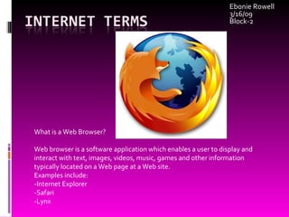 Ebonie Rowell 3/16/09 Block-2 What is a Web Browser? Web browser is a software application which enables a user to display and interact with text, images, videos, music, games and other information typically located on a Web page at a Web site. Examples include: -Internet Explorer -Safari -Lynx 