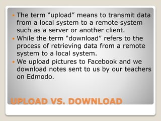 UPLOAD VS. DOWNLOAD
 The term “upload” means to transmit data
from a local system to a remote system
such as a server or another client.
 While the term “download” refers to the
process of retrieving data from a remote
system to a local system.
 We upload pictures to Facebook and we
download notes sent to us by our teachers
on Edmodo.
 