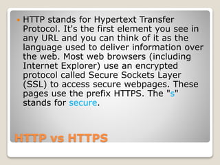 HTTP vs HTTPS
 HTTP stands for Hypertext Transfer
Protocol. It's the first element you see in
any URL and you can think of it as the
language used to deliver information over
the web. Most web browsers (including
Internet Explorer) use an encrypted
protocol called Secure Sockets Layer
(SSL) to access secure webpages. These
pages use the prefix HTTPS. The "s"
stands for secure.
 