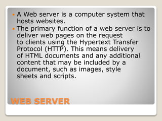 WEB SERVER
 A Web server is a computer system that
hosts websites.
 The primary function of a web server is to
deliver web pages on the request
to clients using the Hypertext Transfer
Protocol (HTTP). This means delivery
of HTML documents and any additional
content that may be included by a
document, such as images, style
sheets and scripts.
 