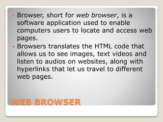 WEB BROWSER
 Browser, short for web browser, is a
software application used to enable
computers users to locate and access web
pages.
 Browsers translates the HTML code that
allows us to see images, text videos and
listen to audios on websites, along with
hyperlinks that let us travel to different
web pages.
 