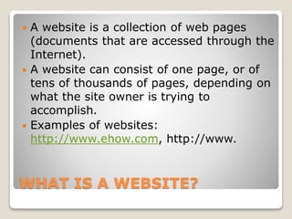 WHAT IS A WEBSITE?
 A website is a collection of web pages
(documents that are accessed through the
Internet).
 A website can consist of one page, or of
tens of thousands of pages, depending on
what the site owner is trying to
accomplish.
 Examples of websites:
http://www.ehow.com, http://www.
 