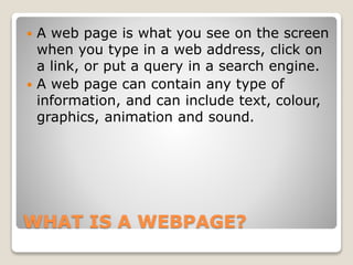 WHAT IS A WEBPAGE?
 A web page is what you see on the screen
when you type in a web address, click on
a link, or put a query in a search engine.
 A web page can contain any type of
information, and can include text, colour,
graphics, animation and sound.
 