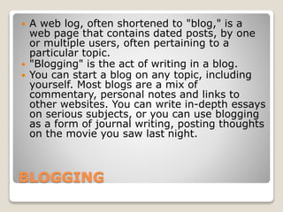BLOGGING
 A web log, often shortened to "blog," is a
web page that contains dated posts, by one
or multiple users, often pertaining to a
particular topic.
 "Blogging" is the act of writing in a blog.
 You can start a blog on any topic, including
yourself. Most blogs are a mix of
commentary, personal notes and links to
other websites. You can write in-depth essays
on serious subjects, or you can use blogging
as a form of journal writing, posting thoughts
on the movie you saw last night.
 
