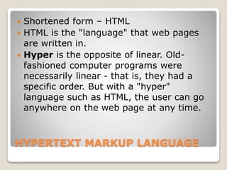 HYPERTEXT MARKUP LANGUAGE
 Shortened form – HTML
 HTML is the "language" that web pages
are written in.
 Hyper is the opposite of linear. Old-
fashioned computer programs were
necessarily linear - that is, they had a
specific order. But with a "hyper"
language such as HTML, the user can go
anywhere on the web page at any time.
 