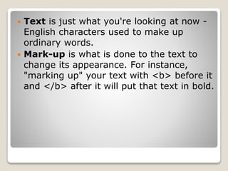  Text is just what you're looking at now -
English characters used to make up
ordinary words.
 Mark-up is what is done to the text to
change its appearance. For instance,
"marking up" your text with <b> before it
and </b> after it will put that text in bold.
 