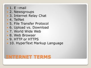 INTERNET TERMS
 1. E –mail
 2. Newsgroups
 3. Internet Relay Chat
 4. TelNet
 5. File Transfer Protocol
 6. Upload vs. Download
 7. World Wide Web
 8. Web Browser
 9. HTTP or HTTPS
 10. HyperText Markup Language
 