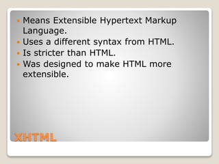 XHTML
 Means Extensible Hypertext Markup
Language.
 Uses a different syntax from HTML.
 Is stricter than HTML.
 Was designed to make HTML more
extensible.
 