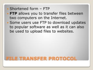 FILE TRANSFER PROTOCOL
 Shortened form – FTP
 FTP allows you to transfer files between
two computers on the Internet.
 Some users use FTP to download updates
to popular software as well as it can also
be used to upload files to websites.
 