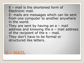 E - MAIL
 E – mail is the shortened form of
Electronic mail.
 E- mails are messages which can be sent
from one computer to another anywhere
in the world.
 They are sent by having an e – mail
address and knowing the e – mail address
of the recipient of the e – mail.
 They don’t have to be formal or
structured like letters.
 