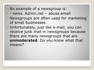  An example of a newsgroup is:
 - news. Admin.net – abuse.email
 Newsgroups are often used for marketing
of small businesses.
 Unfortunately, just like e-mail, you can
receive junk mail in newsgroups because
there are many newsgroups that are
unmoderated. Do you know what that
means?
 