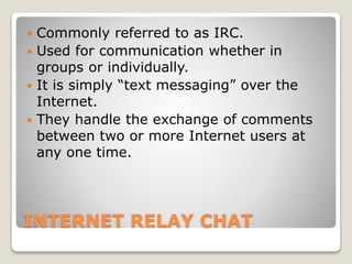 INTERNET RELAY CHAT
 Commonly referred to as IRC.
 Used for communication whether in
groups or individually.
 It is simply “text messaging” over the
Internet.
 They handle the exchange of comments
between two or more Internet users at
any one time.
 