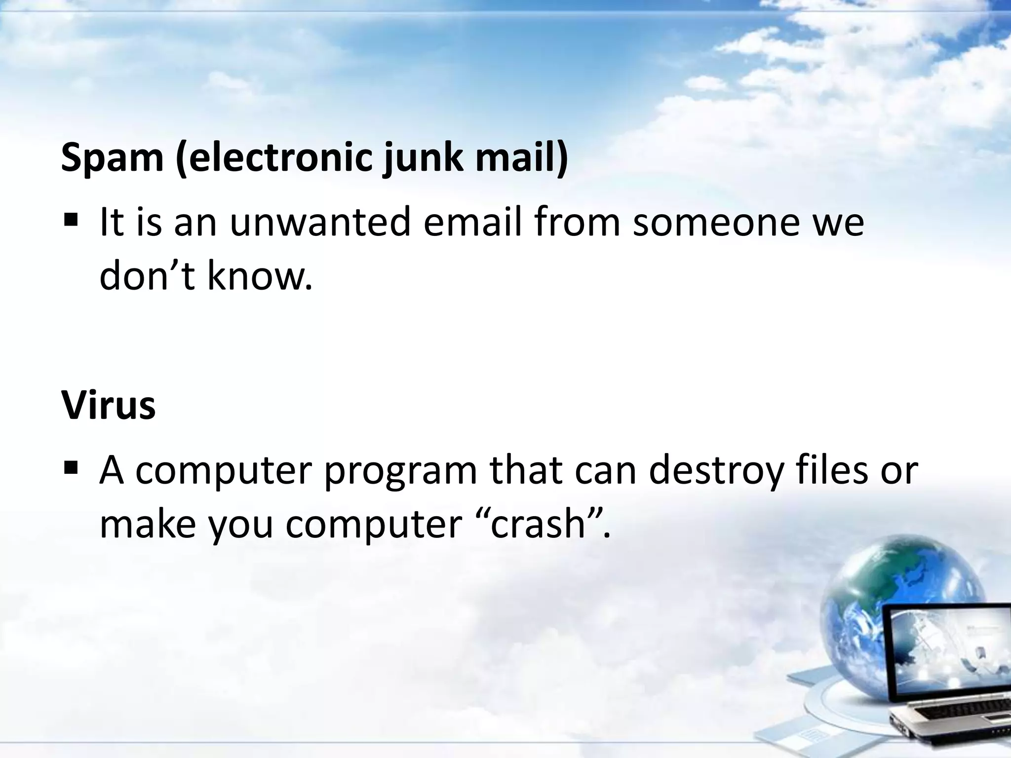 Spam (electronic junk mail)
 It is an unwanted email from someone we
don’t know.
Virus
 A computer program that can destroy files or
make you computer “crash”.

 
