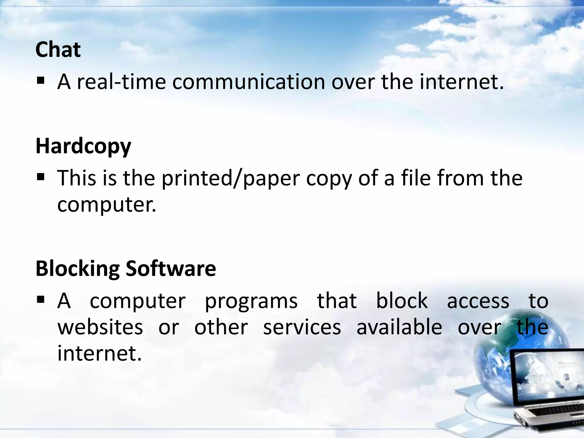 Chat
 A real-time communication over the internet.
Hardcopy
 This is the printed/paper copy of a file from the
computer.
Blocking Software
 A computer programs that block access to
websites or other services available over the
internet.

 