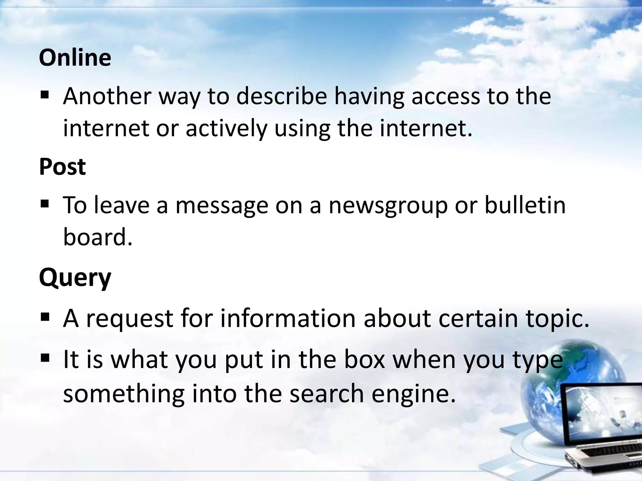 Online
 Another way to describe having access to the
internet or actively using the internet.
Post
 To leave a message on a newsgroup or bulletin
board.

Query
 A request for information about certain topic.
 It is what you put in the box when you type
something into the search engine.

 