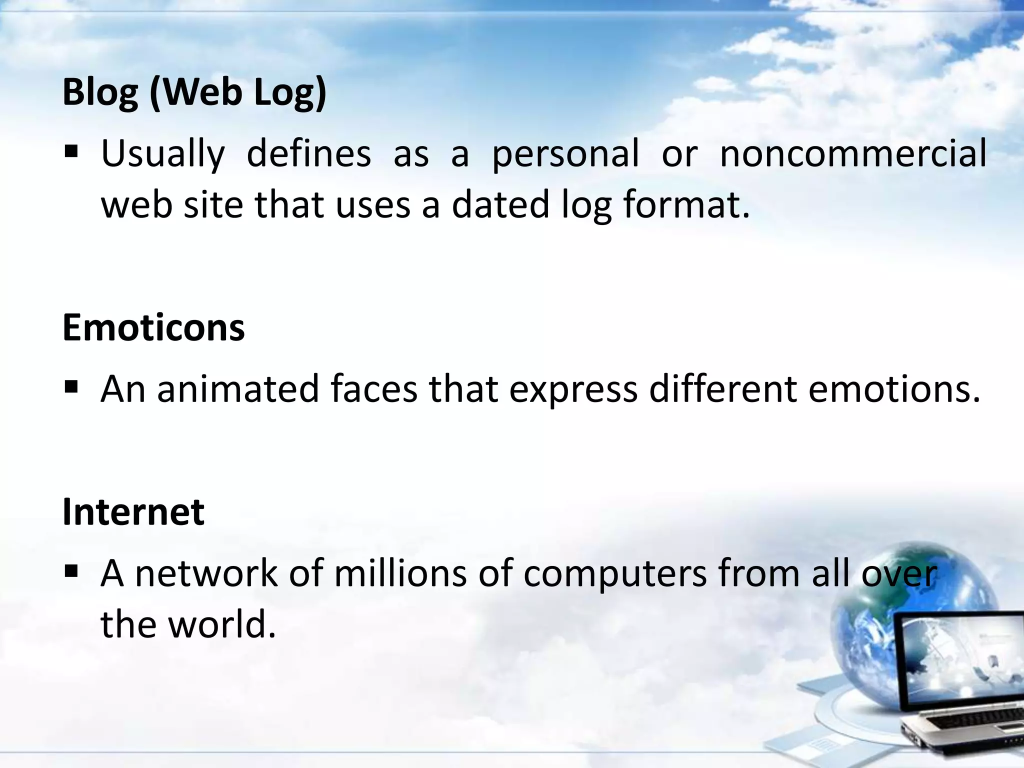 Blog (Web Log)
 Usually defines as a personal or noncommercial
web site that uses a dated log format.
Emoticons
 An animated faces that express different emotions.
Internet
 A network of millions of computers from all over
the world.

 