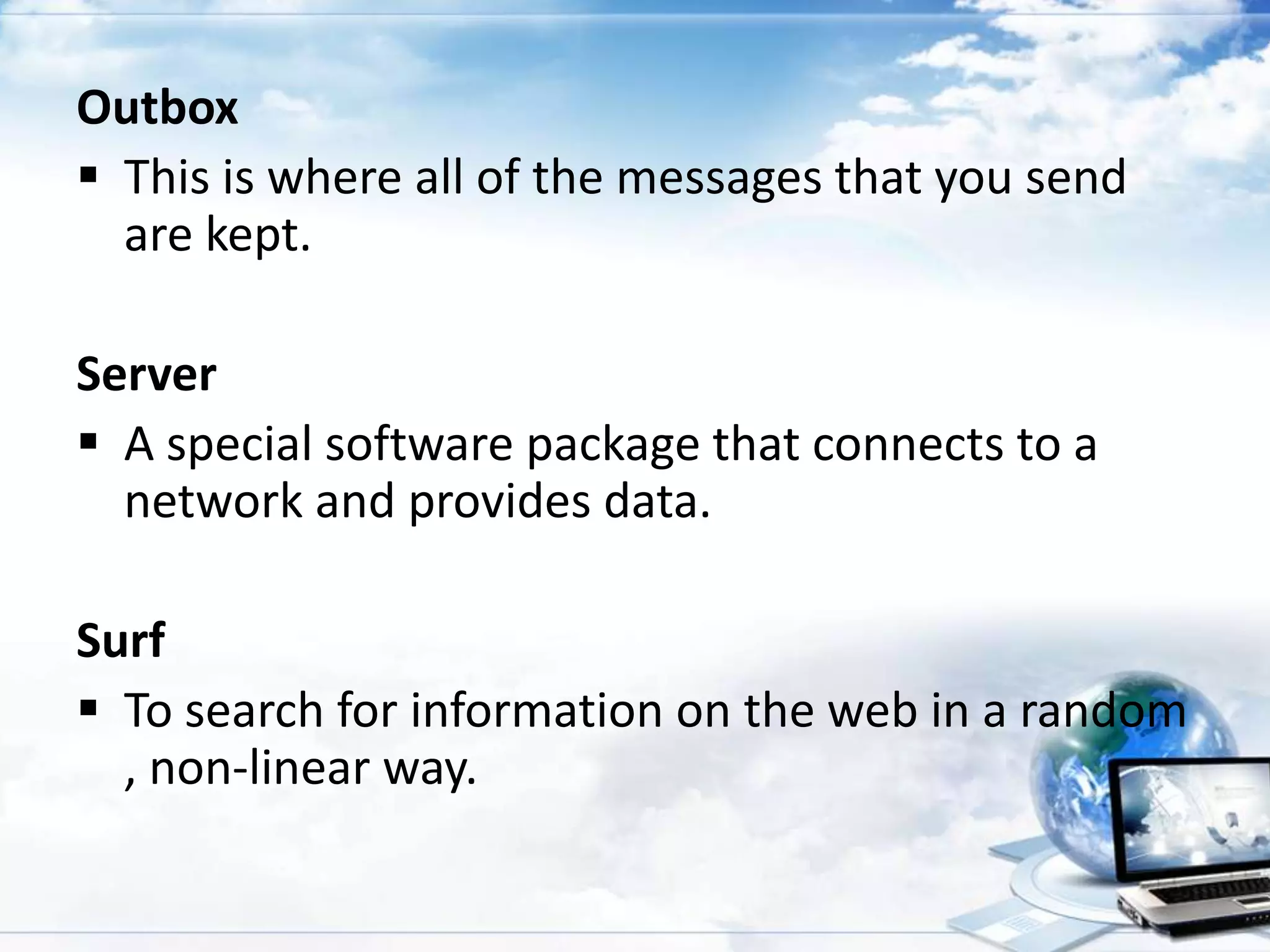 Outbox
 This is where all of the messages that you send
are kept.
Server
 A special software package that connects to a
network and provides data.
Surf
 To search for information on the web in a random
, non-linear way.

 