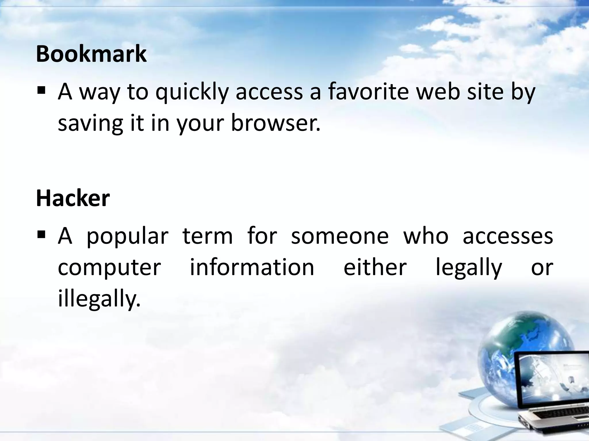 Bookmark
 A way to quickly access a favorite web site by
saving it in your browser.
Hacker
 A popular term for someone who accesses
computer information either legally or
illegally.

 