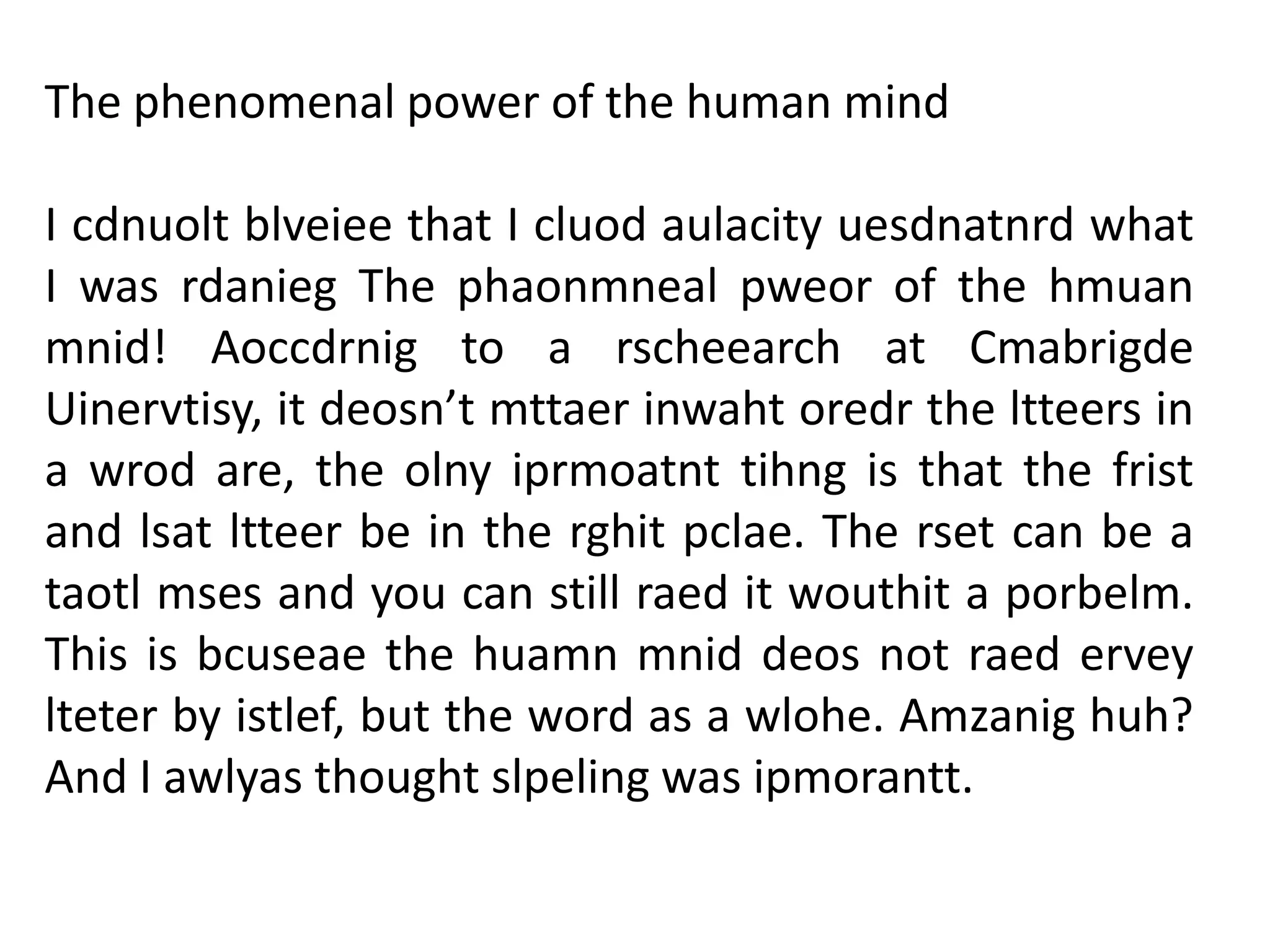 The phenomenal power of the human mind
I cdnuolt blveiee that I cluod aulacity uesdnatnrd what
I was rdanieg The phaonmneal pweor of the hmuan
mnid! Aoccdrnig to a rscheearch at Cmabrigde
Uinervtisy, it deosn’t mttaer inwaht oredr the ltteers in
a wrod are, the olny iprmoatnt tihng is that the frist
and lsat ltteer be in the rghit pclae. The rset can be a
taotl mses and you can still raed it wouthit a porbelm.
This is bcuseae the huamn mnid deos not raed ervey
lteter by istlef, but the word as a wlohe. Amzanig huh?
And I awlyas thought slpeling was ipmorantt.

 