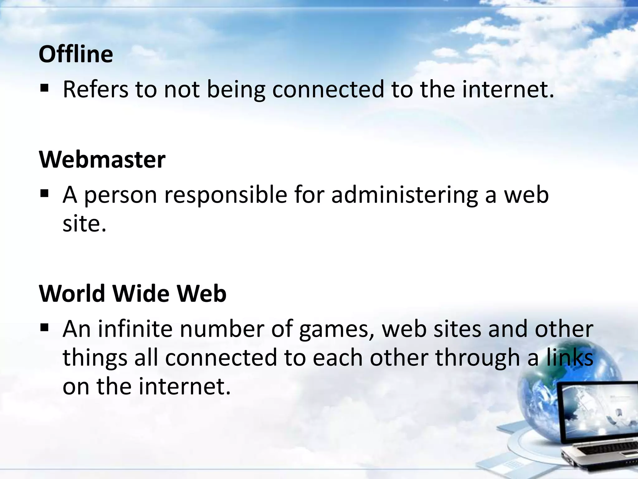 Offline
 Refers to not being connected to the internet.
Webmaster
 A person responsible for administering a web
site.
World Wide Web
 An infinite number of games, web sites and other
things all connected to each other through a links
on the internet.

 