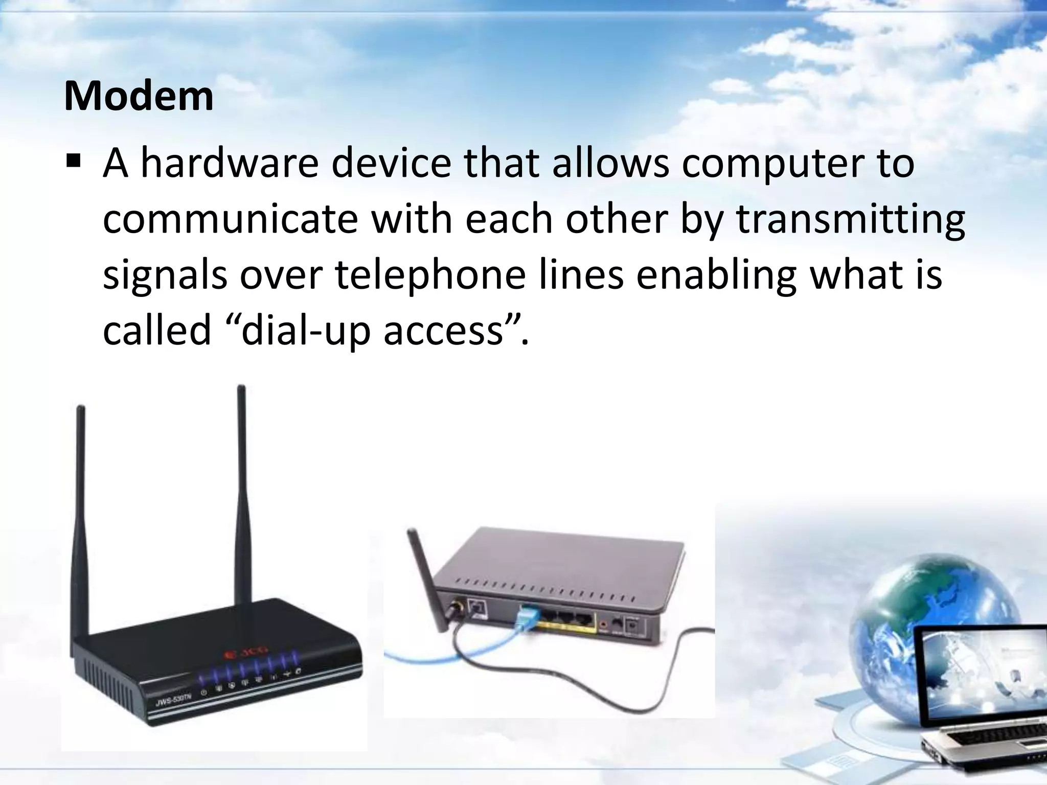 Modem
 A hardware device that allows computer to
communicate with each other by transmitting
signals over telephone lines enabling what is
called “dial-up access”.

 