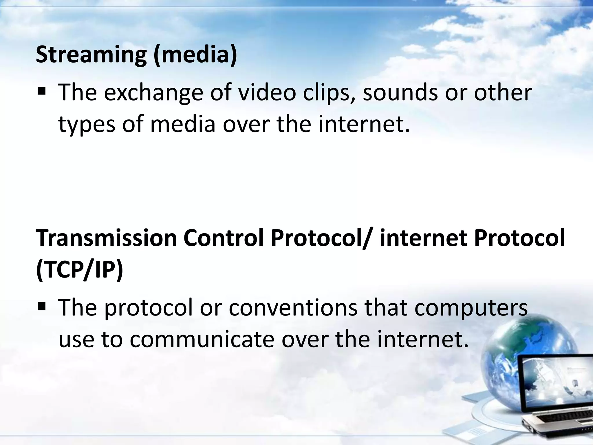 Streaming (media)
 The exchange of video clips, sounds or other
types of media over the internet.

Transmission Control Protocol/ internet Protocol
(TCP/IP)
 The protocol or conventions that computers
use to communicate over the internet.

 