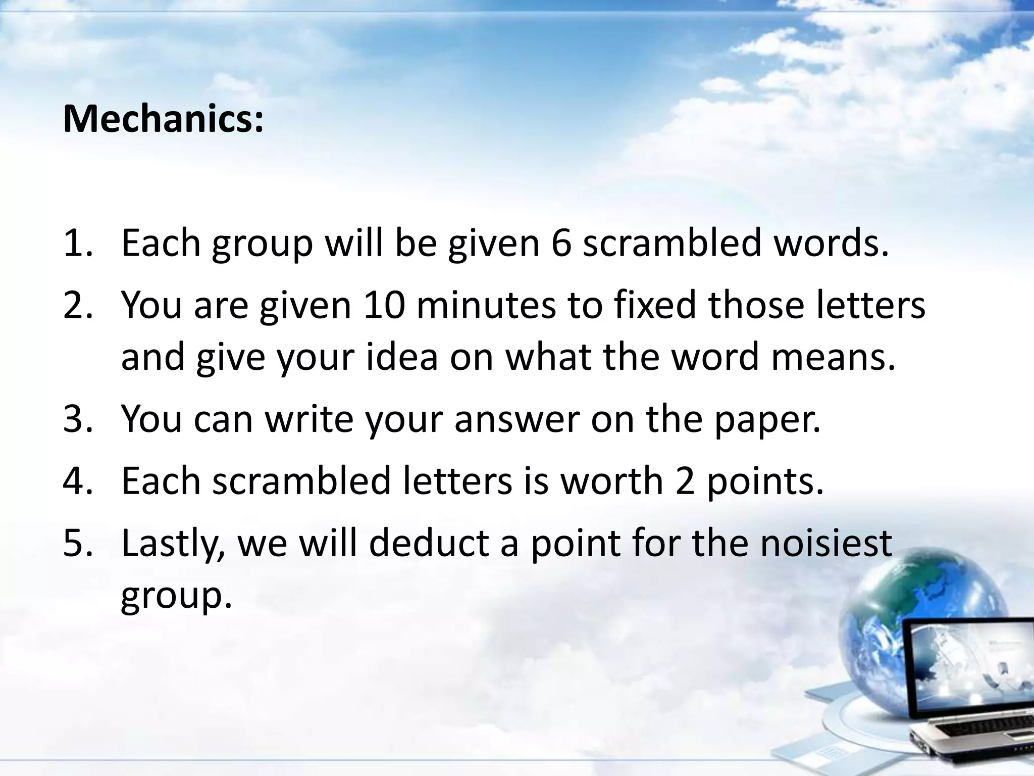 Mechanics:
1. Each group will be given 6 scrambled words.
2. You are given 10 minutes to fixed those letters
and give your idea on what the word means.
3. You can write your answer on the paper.
4. Each scrambled letters is worth 2 points.
5. Lastly, we will deduct a point for the noisiest
group.

 