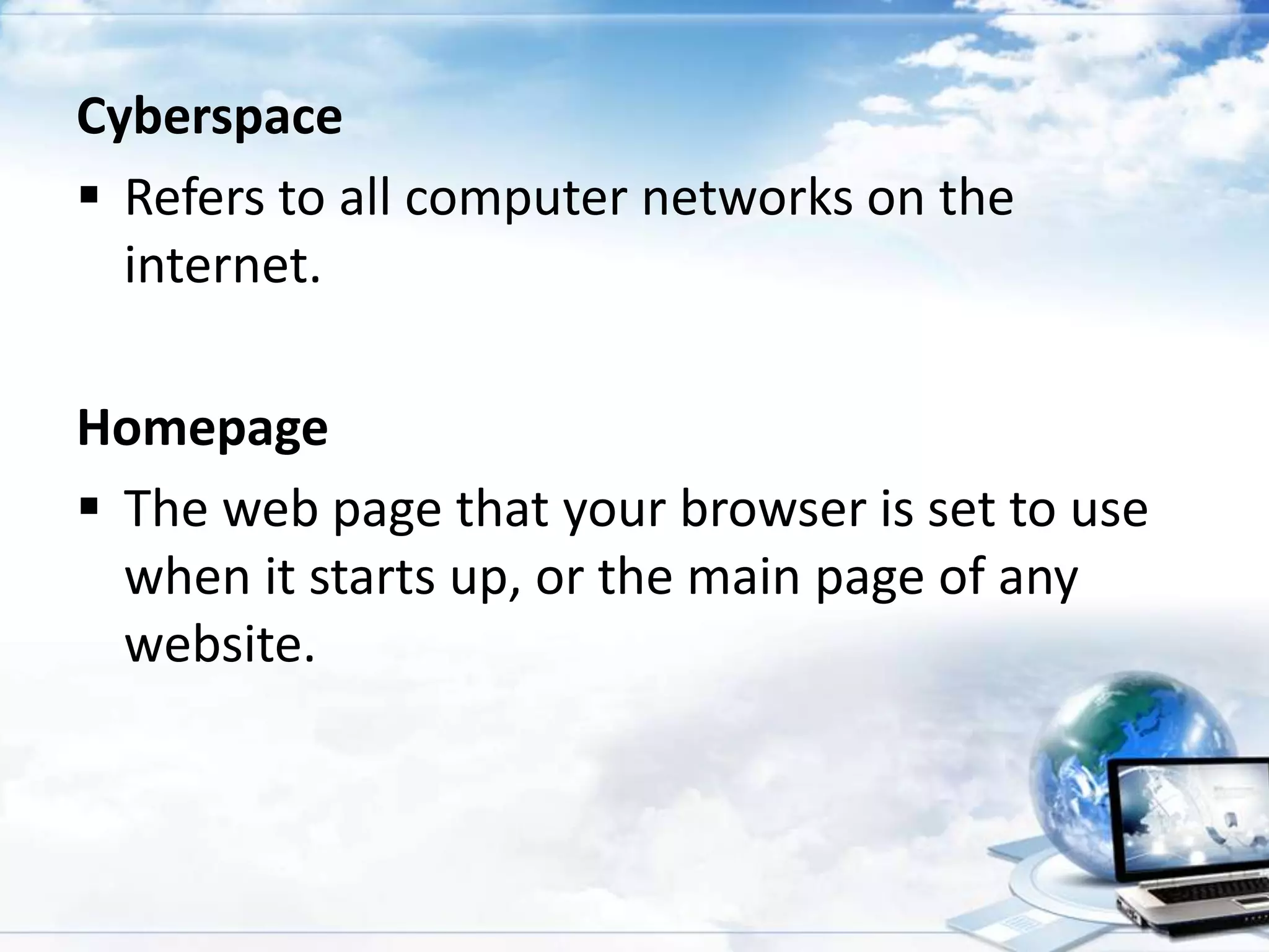 Cyberspace
 Refers to all computer networks on the
internet.
Homepage
 The web page that your browser is set to use
when it starts up, or the main page of any
website.

 