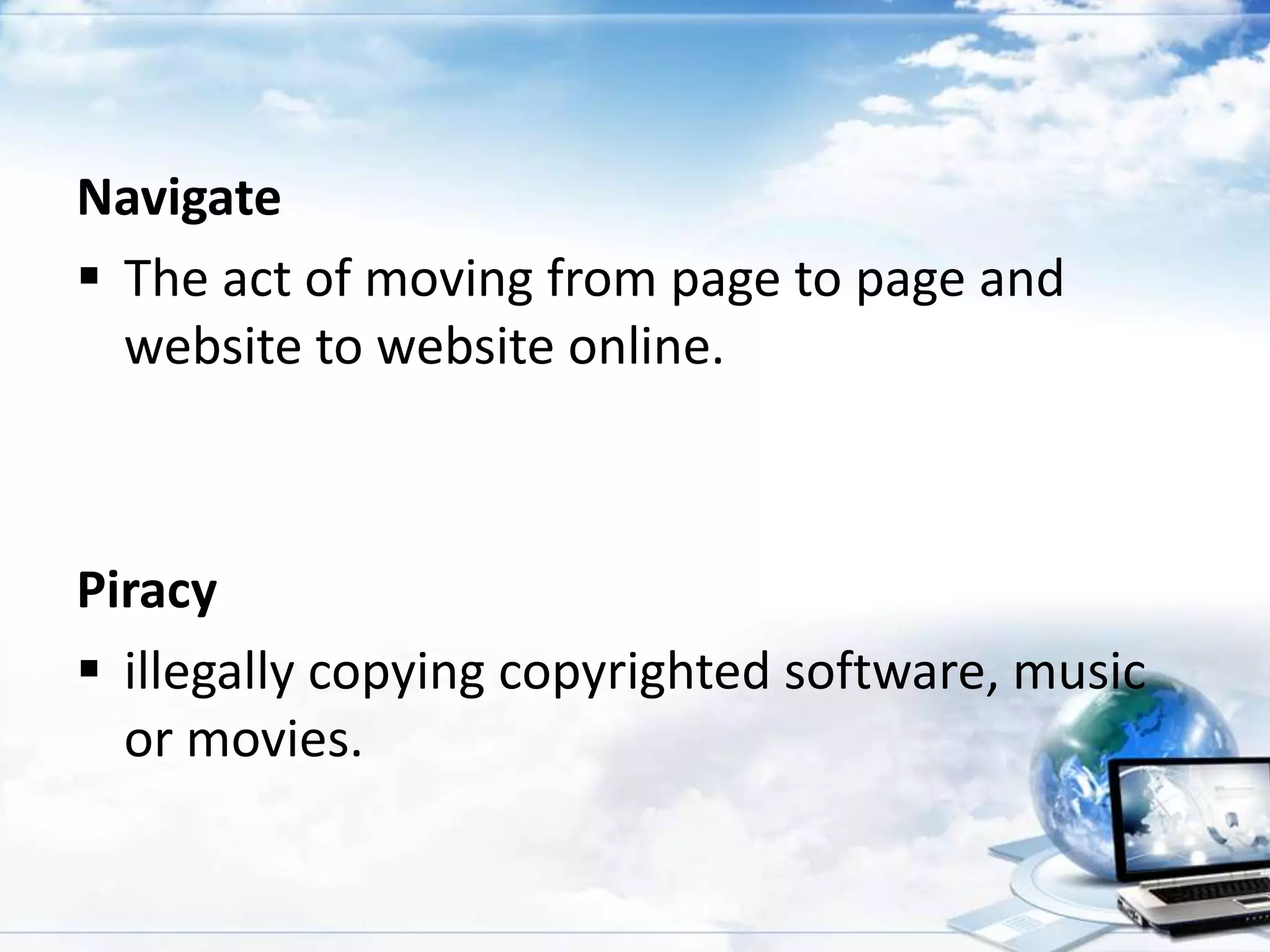 Navigate
 The act of moving from page to page and
website to website online.

Piracy
 illegally copying copyrighted software, music
or movies.

 