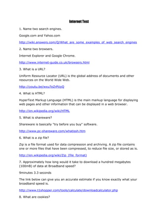 Internet Test
1. Name two search engines.

Google.com and Yahoo.com

http://wiki.answers.com/Q/What_are_some_examples_of_web_search_engines

2. Name two browsers.

Internet Explorer and Google Chrome.

http://www.internet-guide.co.uk/browsers.html

3. What is a URL?

Uniform Resource Locator (URL) is the global address of documents and other
resources on the World Wide Web.

http://youtu.be/wxu7eZrPUyQ

4. What is HTML?

HyperText Markup Language (HTML) is the main markup language for displaying
web pages and other information that can be displayed in a web browser.

http://en.wikipedia.org/wiki/HTML

5. What is shareware?

Shareware is basically "try before you buy" software.

http://www.pc-shareware.com/whatissh.htm

6. What is a zip file?

Zip is a file format used for data compression and archiving. A zip file contains
one or more files that have been compressed, to reduce file size, or stored as is.

http://en.wikipedia.org/wiki/Zip_(file_format)

7. Approximately how long would it take to download a hundred megabytes
(100mB) of data at Broadband speed?

9minutes 3.3 seconds

The link below can give you an accurate estimate if you know exactly what your
broadband speed is.

http://www.t1shopper.com/tools/calculate/downloadcalculator.php

8. What are cookies?
 