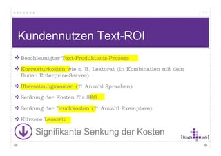 11




Herausforderung Online-Texte
 Verstehe ich meinen Text?
 Handelt der Leser in meinem Sinn?
 Medienadäquate Aufbereitung
 Einsatz von Keywords
 Die Texterstellung ist oft aufwändig, der Nutzwert für den Leser
 gering


      Was ist mit dem Text-ROI?
 