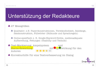 15




Qualität bei Online-Texten (2)
 Ein Text wird webgerecht…
                  g

   wenn er auf Modalverben verzichtet (sollte, wollte, könnte)

   wenn er aktiv formuliert ist und dadurch auch kurz wird
            kti f     li t i t    dd d    h    hk      i d

   wenn er auf Füllwörter verzichtet (auch, eigentlich)

   wenn er verständlich ist

   wenn er kurze Sätze nutzt
 
