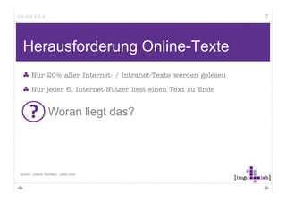 7




Qualität bei Online-Texten messbar? (2)

 Systematische Herangehensweise Hamburger
  y                  g                   g
 Verständlichkeitsmodell (Schulz von Thun u.a.)

 Ei f hh it
 Einfachheit                           Gli d
                                       Gliederung – O d
                                                    Ordnung
  kurze, einfache Sätze lange           folgerichtig 
  geläufige Wörter                      übersichtlich
  konkreter Inhalt abstrakter Inhalt    gute Unterscheidung Wesentliches / 
  anschaulich                          Unwesentliches
                                        roter Faden vorhanden



 Kürze – Prägnanz                      Anregende Zusätze
  aus Wesentliche beschränkt            interessant 
  aufs Ziel konzentriert                abwechslungsreich 
  knapp                                 persönlich
  jedes Wort notwendig
 