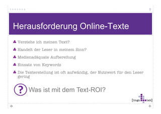 9




 Herausforderung Online-Texte
      Nur 20% aller Internet- / Intranet-Texte werden gelesen
                                                      g

      Nur jeder 6. Internet-Nutzer liest einen Text zu Ende


                Woran liegt das?




Quelle: Jakob Nielsen, useit.com
 