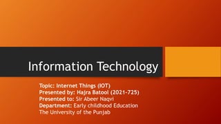 Information Technology
Topic: Internet Things (IOT)
Presented by: Hajra Batool (2021-725)
Presented to: Sir Abeer Naqvi
Department: Early childhood Education
The University of the Punjab
 