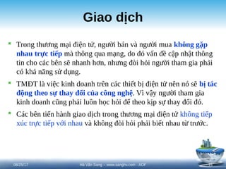 Giao dịch
 Trong thương mại điện tử, người bán và người mua không gặp
nhau trực tiếp mà thông qua mạng, do đó vấn đề cập nhật thông
tin cho các bên sẽ nhanh hơn, nhưng đòi hỏi người tham gia phải
có khả năng sử dụng.
 TMĐT là việc kinh doanh trên các thiết bị điện tử nên nó sẽ bị tác
động theo sự thay đổi của công nghệ. Vì vậy người tham gia
kinh doanh cũng phải luôn học hỏi để theo kịp sự thay đổi đó.
 Các bên tiến hành giao dịch trong thương mại điện tử không tiếp
xúc trực tiếp với nhau và không đòi hỏi phải biết nhau từ trước.
08/25/17 15
Hà Văn Sang – www.sanghv.com - AOF
 