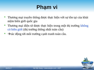 Phạm vi
 Thương mại truyền thống được thực hiện với sự tồn tại của khái
niệm biên giới quốc gia
 Thương mại điện tử được thực hiện trong một thị trường không
có biên giới (thị trường thống nhất toàn cầu)
 tác động tới môi trường cạnh tranh toàn cầu.
08/25/17 16
Hà Văn Sang – www.sanghv.com - AOF
 