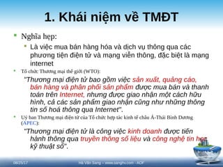 1. Khái niệm về TMĐT
 Nghĩa hẹp:
 Là việc mua bán hàng hóa và dịch vụ thông qua các
phương tiện điện tử và mạng viễn thông, đặc biệt là mạng
internet
 Tổ chức Thương mại thế giới (WTO):
"Thương mại điện tử bao gồm việc sản xuất, quảng cáo,
bán hàng và phân phối sản phẩm được mua bán và thanh
toán trên Internet, nhưng được giao nhận một cách hữu
hình, cả các sản phẩm giao nhận cũng như những thông
tin số hoá thông qua Internet".
 Uỷ ban Thương mại điện tử của Tổ chức hợp tác kinh tế châu Á-Thái Bình Dương
(APEC):
"Thương mại điện tử là công việc kinh doanh được tiến
hành thông qua truyền thông số liệu và công nghệ tin học
kỹ thuật số".
08/25/17 4
Hà Văn Sang – www.sanghv.com - AOF
 