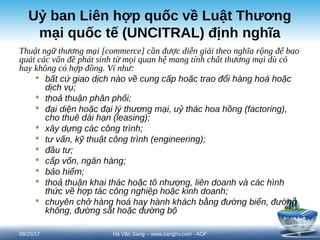 Uỷ ban Liên hợp quốc về Luật Thương
mại quốc tế (UNCITRAL) định nghĩa
Thuật ngữ thương mại [commerce] cần được diễn giải theo nghĩa rộng để bao
quát các vấn đề phát sinh từ mọi quan hệ mang tính chất thương mại dù có
hay không có hợp đồng. Ví như:
 bất cứ giao dịch nào về cung cấp hoặc trao đổi hàng hoá hoặc
dịch vụ;
 thoả thuận phân phối;
 đại diện hoặc đại lý thương mại, uỷ thác hoa hồng (factoring),
cho thuê dài hạn (leasing);
 xây dựng các công trình;
 tư vấn, kỹ thuật công trình (engineering);
 đầu tư;
 cấp vốn, ngân hàng;
 bảo hiểm;
 thoả thuận khai thác hoặc tô nhượng, liên doanh và các hình
thức về hợp tác công nghiệp hoặc kinh doanh;
 chuyên chở hàng hoá hay hành khách bằng đường biển, đường
không, đường sắt hoặc đường bộ
08/25/17 6
Hà Văn Sang – www.sanghv.com - AOF
 