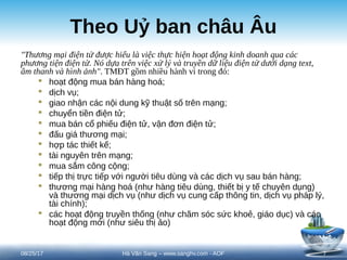 Theo Uỷ ban châu Âu
"Thương mại điện tử được hiểu là việc thực hiện hoạt động kinh doanh qua các
phương tiện điện tử. Nó dựa trên việc xử lý và truyền dữ liệu điện tử dưới dạng text,
âm thanh và hình ảnh". TMĐT gồm nhiều hành vi trong đó:
 hoạt động mua bán hàng hoá;
 dịch vụ;
 giao nhận các nội dung kỹ thuật số trên mạng;
 chuyển tiền điện tử;
 mua bán cổ phiếu điện tử, vận đơn điện tử;
 đấu giá thương mại;
 hợp tác thiết kế;
 tài nguyên trên mạng;
 mua sắm công cộng;
 tiếp thị trực tiếp với người tiêu dùng và các dịch vụ sau bán hàng;
 thương mại hàng hoá (như hàng tiêu dùng, thiết bị y tế chuyên dụng)
và thương mại dịch vụ (như dịch vụ cung cấp thông tin, dịch vụ pháp lý,
tài chính);
 các hoạt động truyền thống (như chăm sóc sức khoẻ, giáo dục) và các
hoạt động mới (như siêu thị ảo)
08/25/17 7
Hà Văn Sang – www.sanghv.com - AOF
 