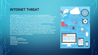 INTERNET THREAT
A web threat is any threat that uses the World Wide Web to
facilitate cybercrime. Web threats use multiple types of malware and
fraud, all of which utilize HTTP or HTTPS protocols, but may also
employ other protocols and components, such as links in email or
IM, or malware attachments or on servers that access the Web.
They benefit cybercriminals by stealing information for subsequent
sale and help absorb infected PCs into botnet.
Web threats pose a broad range of risks, including financial
damages, identity that, loss of confidential information/data, theft of
network resources, damaged brand/personal reputation, and
erosion of consumer confidence in e-commerce and online banking
It is a type of threat related to information technology (IT). The IT
risk, i.e. risk affecting has gained and increasing impact on society
due to the spread of IT processes
Contents
•1Delivery methods
•2Growth of web threats
•3Examples
•4Prevention and detection
•5See also
 