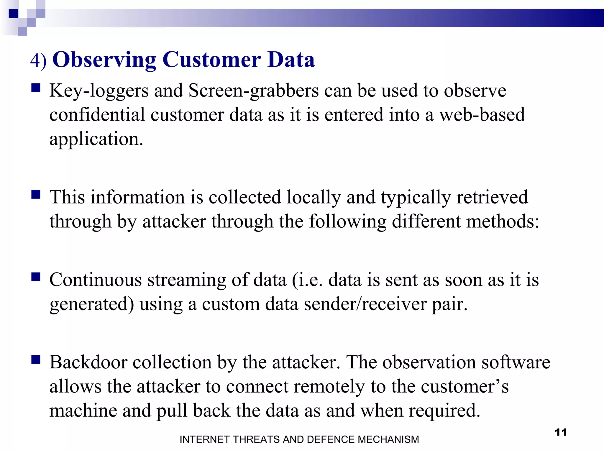 11
4) Observing Customer Data
 Key-loggers and Screen-grabbers can be used to observe
confidential customer data as it is entered into a web-based
application.
 This information is collected locally and typically retrieved
through by attacker through the following different methods:
 Continuous streaming of data (i.e. data is sent as soon as it is
generated) using a custom data sender/receiver pair.
 Backdoor collection by the attacker. The observation software
allows the attacker to connect remotely to the customer’s
machine and pull back the data as and when required.
INTERNET THREATS AND DEFENCE MECHANISM
 