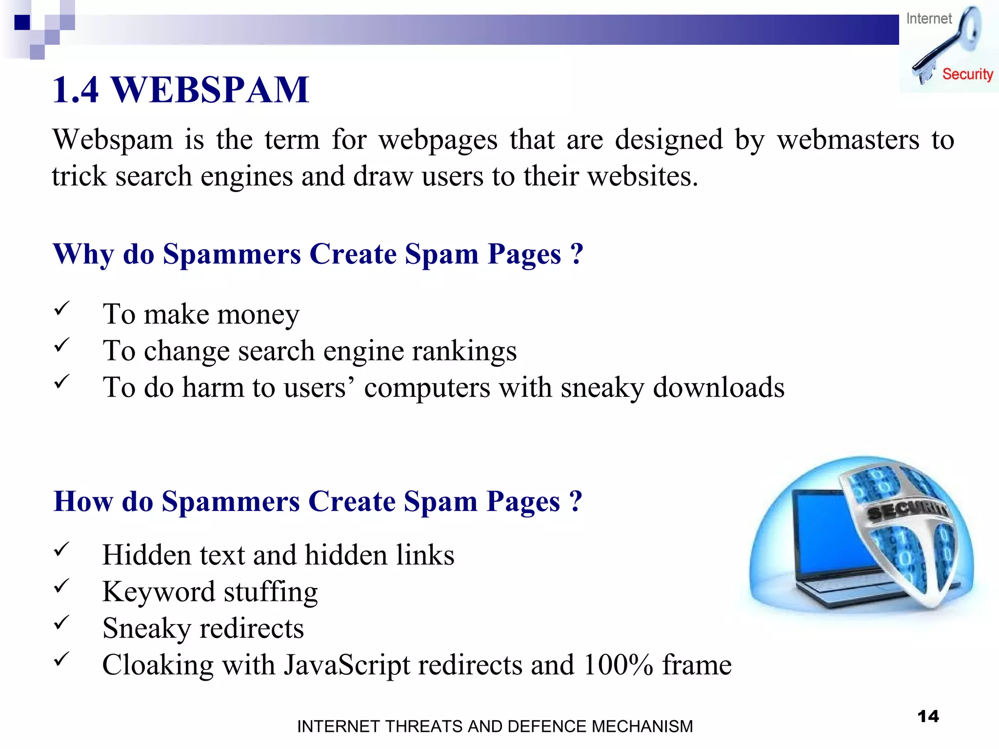 14
1.4 WEBSPAM
Webspam is the term for webpages that are designed by webmasters to
trick search engines and draw users to their websites.
Why do Spammers Create Spam Pages ?
 To make money
 To change search engine rankings
 To do harm to users’ computers with sneaky downloads
How do Spammers Create Spam Pages ?
 Hidden text and hidden links
 Keyword stuffing
 Sneaky redirects
 Cloaking with JavaScript redirects and 100% frame
INTERNET THREATS AND DEFENCE MECHANISM
 