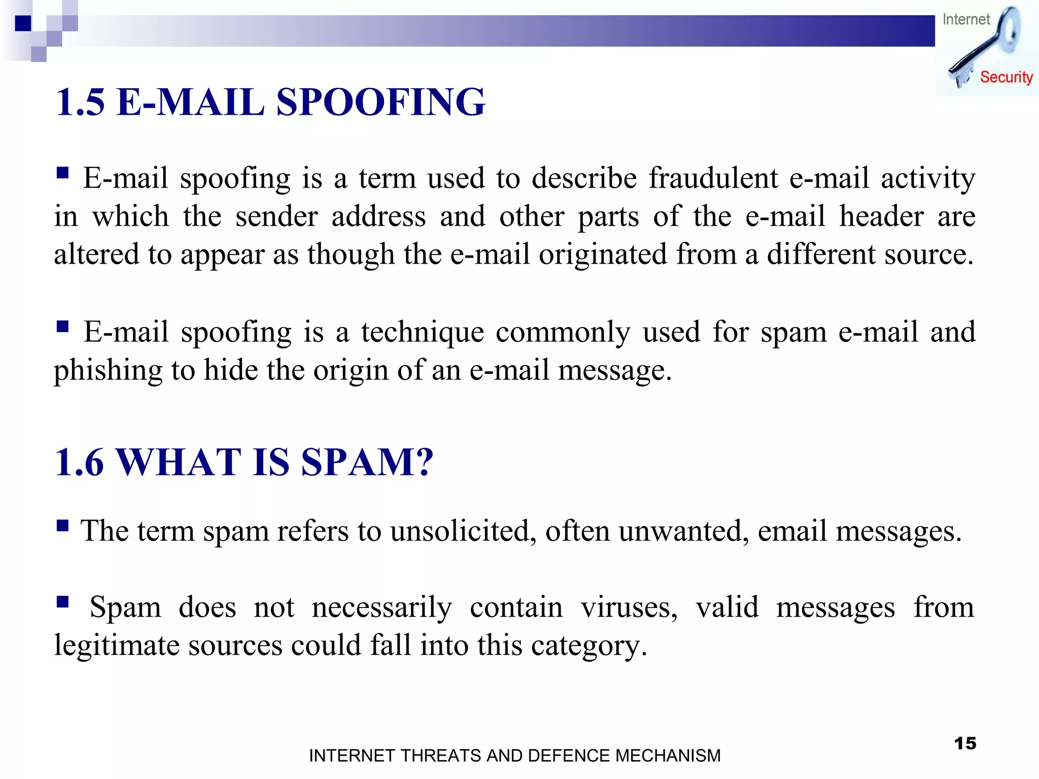 15
1.5 E-MAIL SPOOFING
 E-mail spoofing is a term used to describe fraudulent e-mail activity
in which the sender address and other parts of the e-mail header are
altered to appear as though the e-mail originated from a different source.
 E-mail spoofing is a technique commonly used for spam e-mail and
phishing to hide the origin of an e-mail message.
 The term spam refers to unsolicited, often unwanted, email messages.
 Spam does not necessarily contain viruses, valid messages from
legitimate sources could fall into this category.
1.6 WHAT IS SPAM?
INTERNET THREATS AND DEFENCE MECHANISM
 