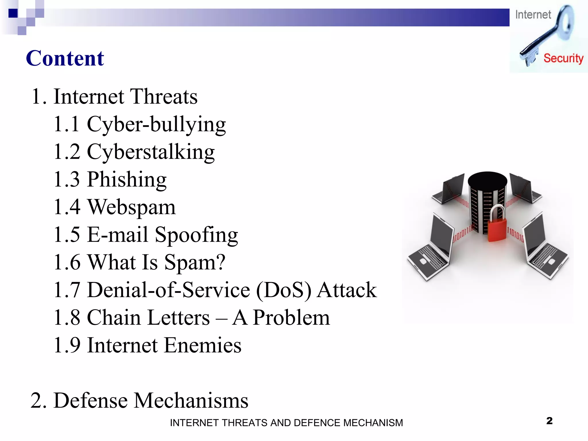 2
Content
1. Internet Threats
1.1 Cyber-bullying
1.2 Cyberstalking
1.3 Phishing
1.4 Webspam
1.5 E-mail Spoofing
1.6 What Is Spam?
1.7 Denial-of-Service (DoS) Attack
1.8 Chain Letters – A Problem
1.9 Internet Enemies
2. Defense Mechanisms
INTERNET THREATS AND DEFENCE MECHANISM
 