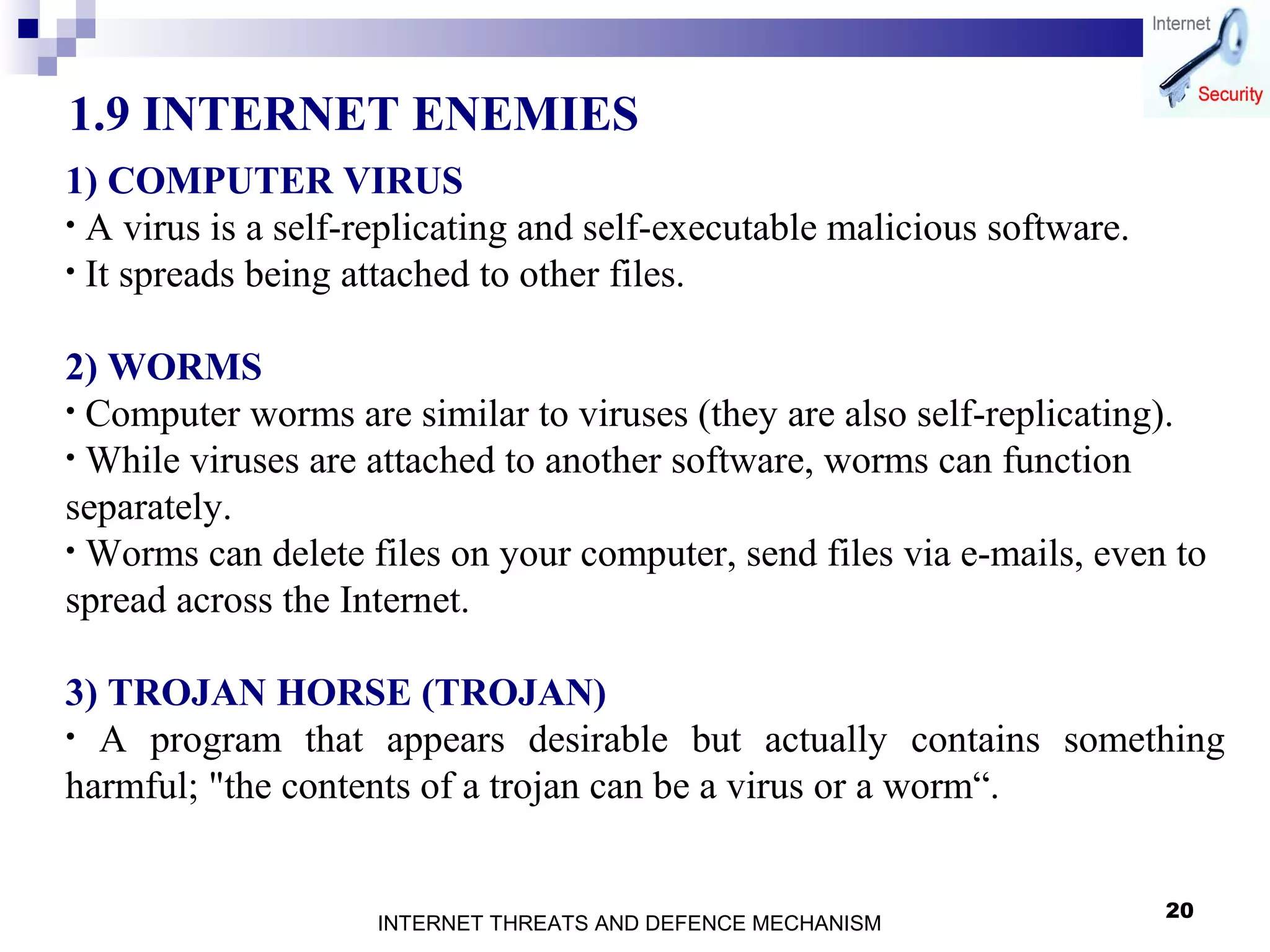 20
1.9 INTERNET ENEMIES
1) COMPUTER VIRUS
• A virus is a self-replicating and self-executable malicious software.
• It spreads being attached to other files.
2) WORMS
• Computer worms are similar to viruses (they are also self-replicating).
• While viruses are attached to another software, worms can function
separately.
• Worms can delete files on your computer, send files via e-mails, even to
spread across the Internet.
3) TROJAN HORSE (TROJAN)
• A program that appears desirable but actually contains something
harmful; "the contents of a trojan can be a virus or a worm“.
INTERNET THREATS AND DEFENCE MECHANISM
 