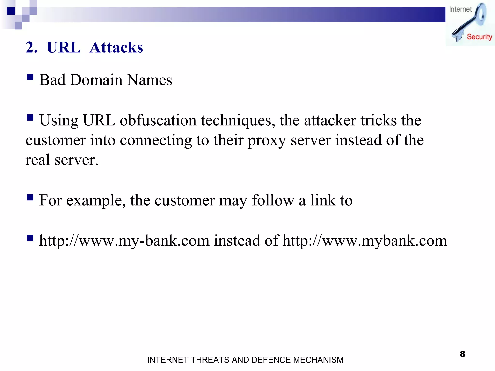 8
2. URL Attacks
 Bad Domain Names
 Using URL obfuscation techniques, the attacker tricks the
customer into connecting to their proxy server instead of the
real server.
 For example, the customer may follow a link to
 http://www.my-bank.com instead of http://www.mybank.com
INTERNET THREATS AND DEFENCE MECHANISM
 